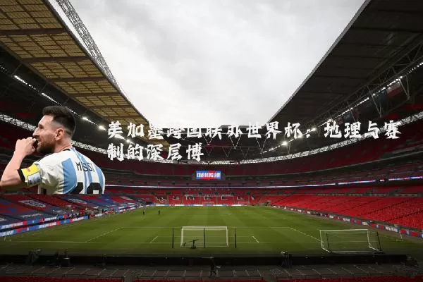 美加墨跨国联办世界杯：地理与赛制的深层博弈