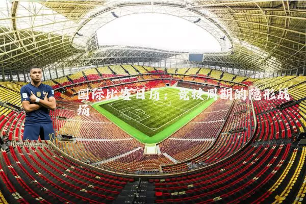 国际比赛日历:竞技周期的隐形战场